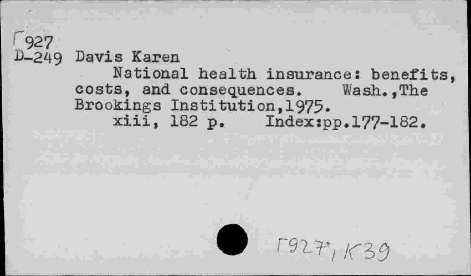 ﻿r 927 D-249
Davis Karen
National health insurance: benefits, costs, and. consequences. Wash.,The Brookings Institution,1975»
xiii, 182 p. Index:pp.177-182.
r^’i ICi9